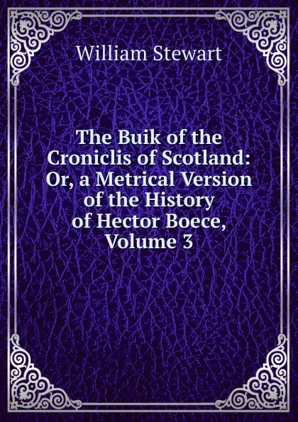 Обложка книги The Buik of the Croniclis of Scotland: Or, a Metrical Version of the History of Hector Boece, Volume 3, William Stewart