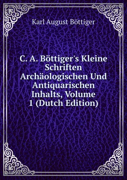 Обложка книги C. A. Bottiger.s Kleine Schriften Archaologischen Und Antiquarischen Inhalts, Volume 1 (Dutch Edition), Karl August Böttiger