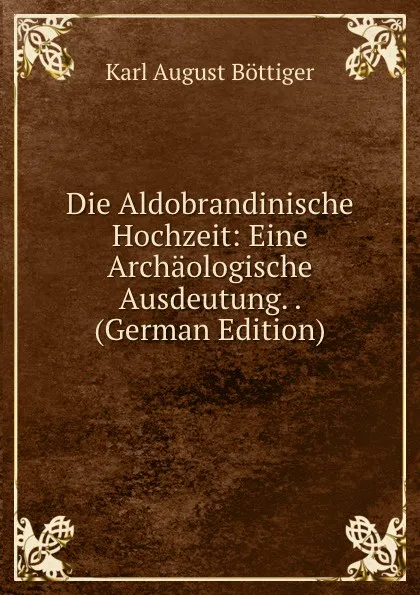 Обложка книги Die Aldobrandinische Hochzeit: Eine Archaologische Ausdeutung. . (German Edition), Karl August Böttiger