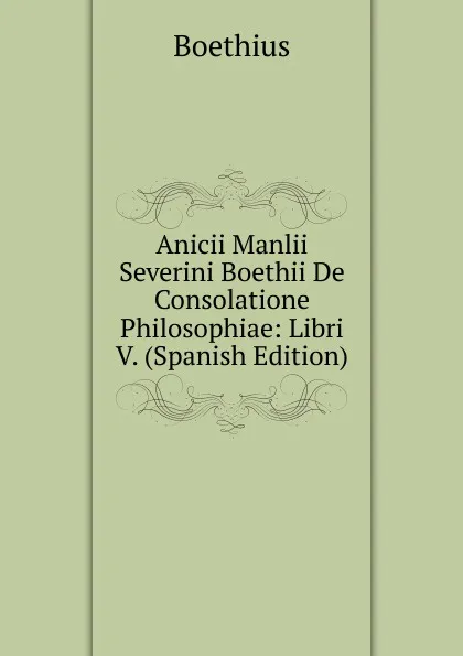 Обложка книги Anicii Manlii Severini Boethii De Consolatione Philosophiae: Libri V. (Spanish Edition), Boethius