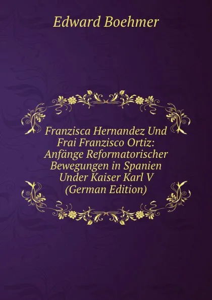 Обложка книги Franzisca Hernandez Und Frai Franzisco Ortiz: Anfange Reformatorischer Bewegungen in Spanien Under Kaiser Karl V (German Edition), Edward Boehmer