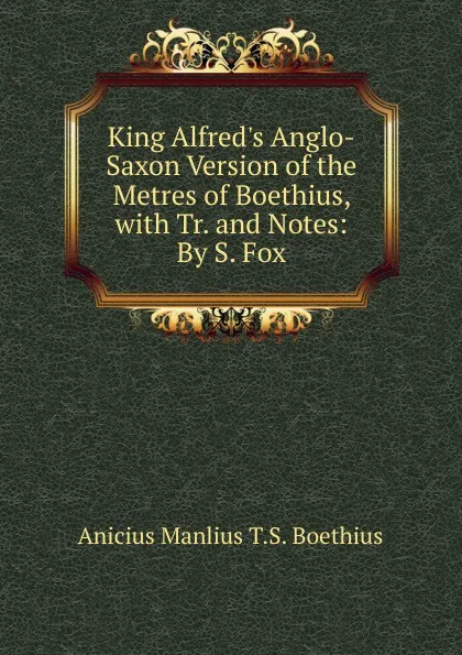 Обложка книги King Alfred.s Anglo-Saxon Version of the Metres of Boethius, with Tr. and Notes: By S. Fox, Anicius Manlius T.S. Boethius