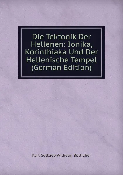 Обложка книги Die Tektonik Der Hellenen: Ionika, Korinthiaka Und Der Hellenische Tempel (German Edition), Karl Gottlieb Wilhelm Bötticher