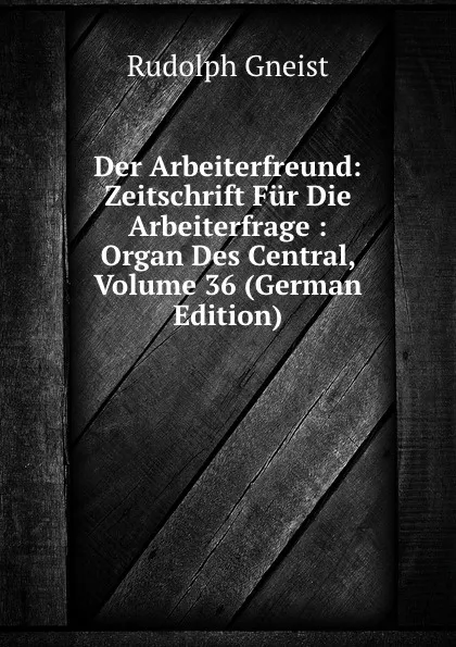 Обложка книги Der Arbeiterfreund: Zeitschrift Fur Die Arbeiterfrage : Organ Des Central, Volume 36 (German Edition), Rudolph Gneist