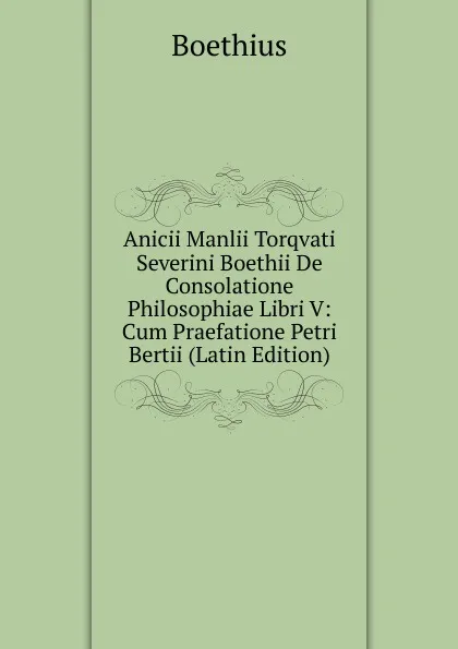 Обложка книги Anicii Manlii Torqvati Severini Boethii De Consolatione Philosophiae Libri V: Cum Praefatione Petri Bertii (Latin Edition), Boethius