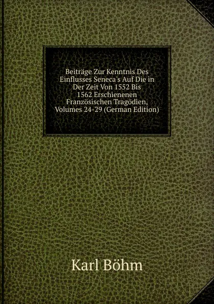 Обложка книги Beitrage Zur Kenntnis Des Einflusses Seneca.s Auf Die in Der Zeit Von 1552 Bis 1562 Erschienenen Franzosischen Tragodien, Volumes 24-29 (German Edition), Karl Böhm