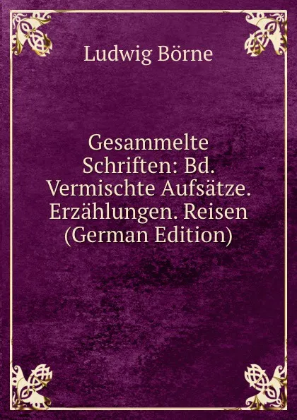 Обложка книги Gesammelte Schriften: Bd. Vermischte Aufsatze. Erzahlungen. Reisen (German Edition), Ludwig Börne