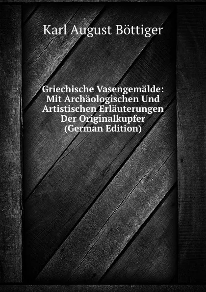 Обложка книги Griechische Vasengemalde: Mit Archaologischen Und Artistischen Erlauterungen Der Originalkupfer (German Edition), Karl August Böttiger