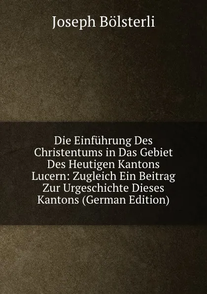 Обложка книги Die Einfuhrung Des Christentums in Das Gebiet Des Heutigen Kantons Lucern: Zugleich Ein Beitrag Zur Urgeschichte Dieses Kantons (German Edition), Joseph Bölsterli