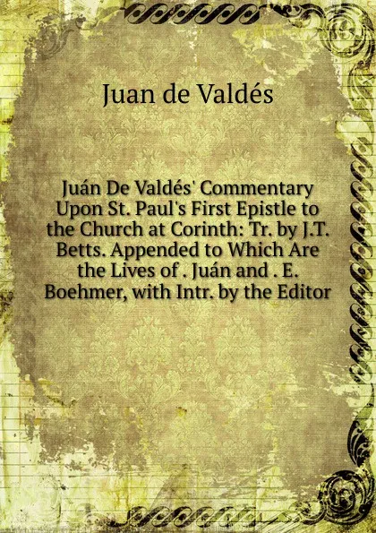 Обложка книги Juan De Valdes. Commentary Upon St. Paul.s First Epistle to the Church at Corinth: Tr. by J.T. Betts. Appended to Which Are the Lives of . Juan and . E. Boehmer, with Intr. by the Editor, Juán de Valdés