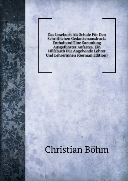 Обложка книги Das Lesebuch Als Schule Fur Den Schriftlichen Gedankenausdruck: Enthaltend Eine Sammlung Ausgefuhrter Aufsatze. Ein Hilfsbuch Fur Angehende Lehrer Und Lehrerinnen (German Edition), Christian Böhm