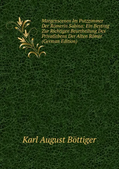 Обложка книги Morgenscenen Im Putzzimmer Der Romerin Sabina: Ein Beytrag Zur Richtigen Beurtheilung Des Privatlebens Der Alten Romer (German Edition), Karl August Böttiger