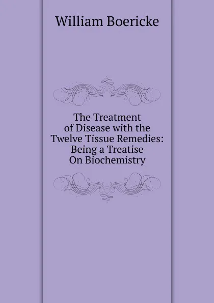 Обложка книги The Treatment of Disease with the Twelve Tissue Remedies: Being a Treatise On Biochemistry, William Boericke