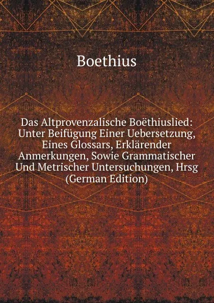 Обложка книги Das Altprovenzalische Boethiuslied: Unter Beifugung Einer Uebersetzung, Eines Glossars, Erklarender Anmerkungen, Sowie Grammatischer Und Metrischer Untersuchungen, Hrsg (German Edition), Boethius