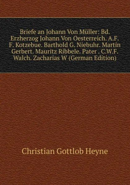 Обложка книги Briefe an Johann Von Muller: Bd. Erzherzog Johann Von Oesterreich. A.F.F. Kotzebue. Barthold G. Niebuhr. Martin Gerbert. Mauritz Ribbele. Pater . C.W.F. Walch. Zacharias W (German Edition), Christian Gottlob Heyne