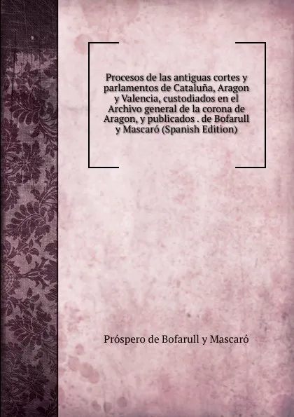 Обложка книги Procesos de las antiguas cortes y parlamentos de Cataluna, Aragon y Valencia, custodiados en el Archivo general de la corona de Aragon, y publicados . de Bofarull y Mascaro (Spanish Edition), Próspero de Bofarull y Mascaró