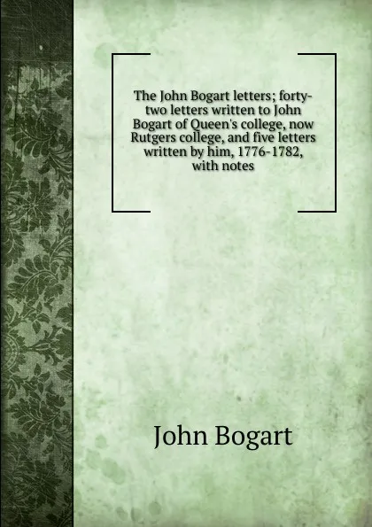 Обложка книги The John Bogart letters; forty-two letters written to John Bogart of Queen.s college, now Rutgers college, and five letters written by him, 1776-1782, with notes, John Bogart