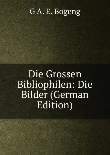 Обложка книги Die Grossen Bibliophilen: Die Bilder (German Edition), G A. E. Bogeng