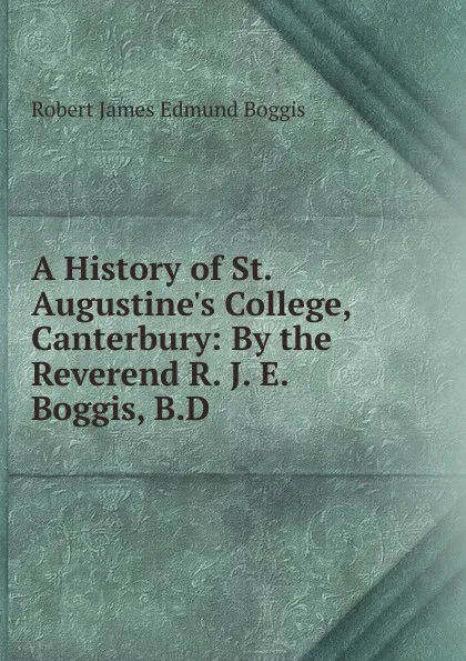 Обложка книги A History of St. Augustine.s College, Canterbury: By the Reverend R. J. E. Boggis, B.D., Robert James Edmund Boggis