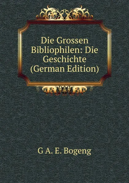 Обложка книги Die Grossen Bibliophilen. geschichte der buchersammler und ihrer sammlungen, Band 2, G A. E. Bogeng