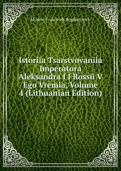 Обложка книги Istoriia Tsarstvovaniia Imperatora Aleksandra I I Rossii V Ego Vremia, Volume 4 (Lithuanian Edition), Modest Ivanovich Bogdanovich