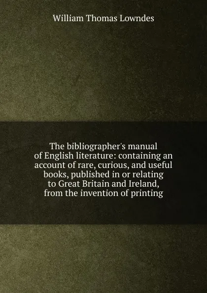 Обложка книги The bibliographer.s manual of English literature: containing an account of rare, curious, and useful books, published in or relating to Great Britain and Ireland, from the invention of printing, William Thomas Lowndes