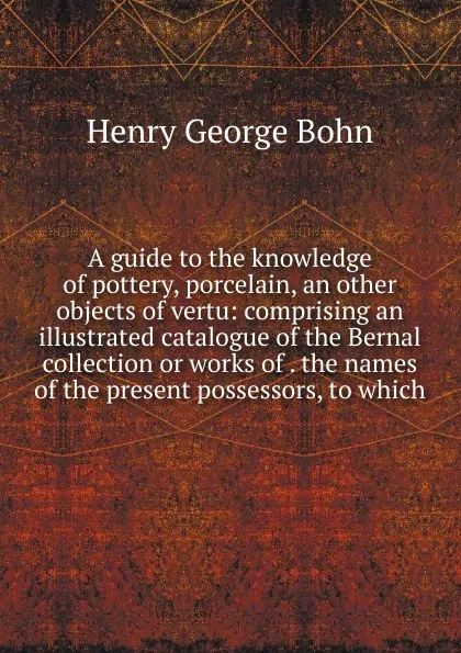 Обложка книги A guide to the knowledge of pottery, porcelain, an other objects of vertu: comprising an illustrated catalogue of the Bernal collection or works of . the names of the present possessors, to which, Henry G. Bohn