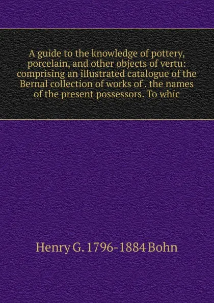 Обложка книги A guide to the knowledge of pottery, porcelain, and other objects of vertu: comprising an illustrated catalogue of the Bernal collection of works of . the names of the present possessors. To whic, Henry G. 1796-1884 Bohn