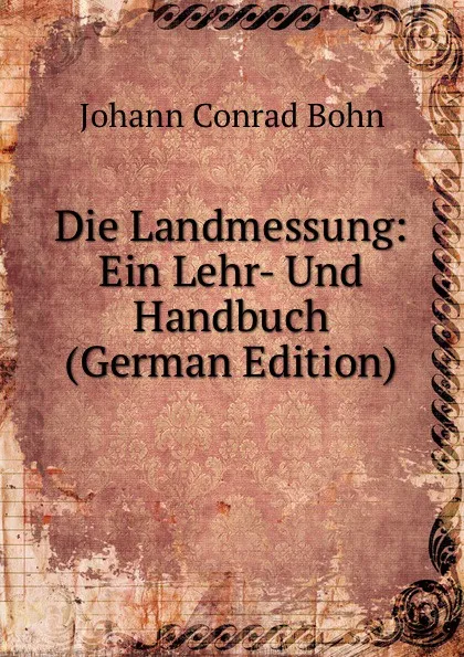 Обложка книги Die Landmessung: Ein Lehr- Und Handbuch (German Edition), Johann Conrad Bohn