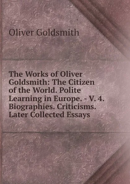 Обложка книги The Works of Oliver Goldsmith: The Citizen of the World. Polite Learning in Europe. - V. 4. Biographies. Criticisms. Later Collected Essays, Goldsmith Oliver