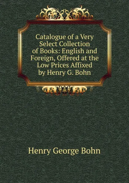 Обложка книги Catalogue of a Very Select Collection of Books: English and Foreign, Offered at the Low Prices Affixed by Henry G. Bohn, Henry G. Bohn