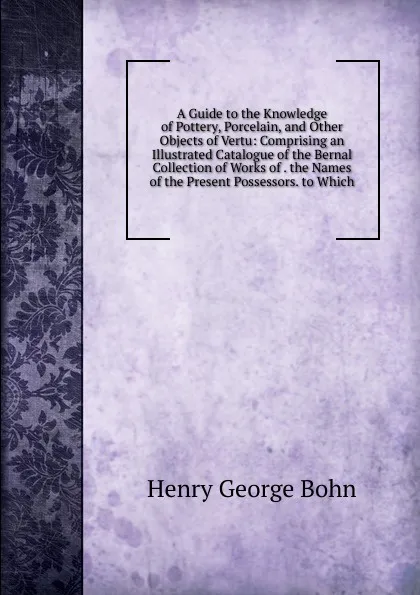 Обложка книги A Guide to the Knowledge of Pottery, Porcelain, and Other Objects of Vertu: Comprising an Illustrated Catalogue of the Bernal Collection of Works of . the Names of the Present Possessors. to Which, Henry G. Bohn