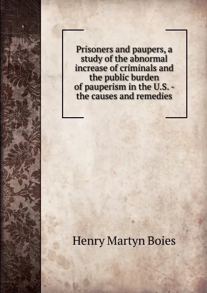 Обложка книги Prisoners and paupers, a study of the abnormal increase of criminals and the public burden of pauperism in the U.S. - the causes and remedies, Henry Martyn Boies