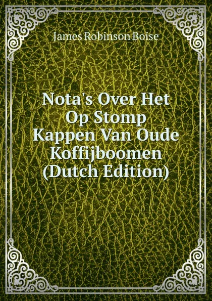 Обложка книги Nota.s Over Het Op Stomp Kappen Van Oude Koffijboomen (Dutch Edition), James Robinson Boise