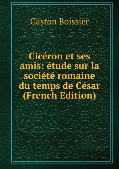 Обложка книги Ciceron et ses amis: etude sur la societe romaine du temps de Cesar (French Edition), Gaston Boissier