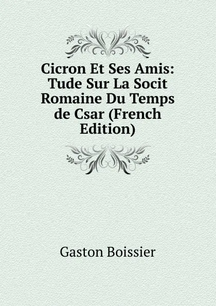 Обложка книги Cicron Et Ses Amis: Tude Sur La Socit Romaine Du Temps de Csar (French Edition), Gaston Boissier