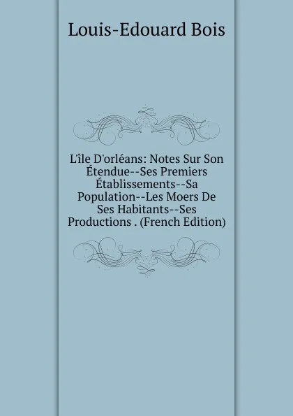 Обложка книги L.ile D.orleans: Notes Sur Son Etendue--Ses Premiers Etablissements--Sa Population--Les Moers De Ses Habitants--Ses Productions . (French Edition), Louis-Edouard Bois