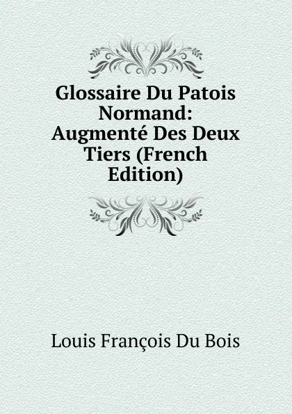 Обложка книги Glossaire Du Patois Normand: Augmente Des Deux Tiers (French Edition), Louis François Du Bois