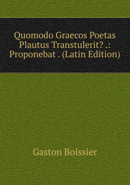 Обложка книги Quomodo Graecos Poetas Plautus Transtulerit. .: Proponebat . (Latin Edition), Gaston Boissier