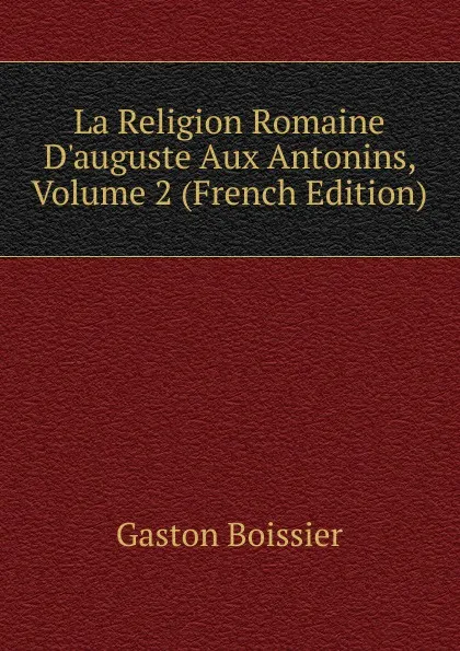 Обложка книги La Religion Romaine D.auguste Aux Antonins, Volume 2 (French Edition), Gaston Boissier