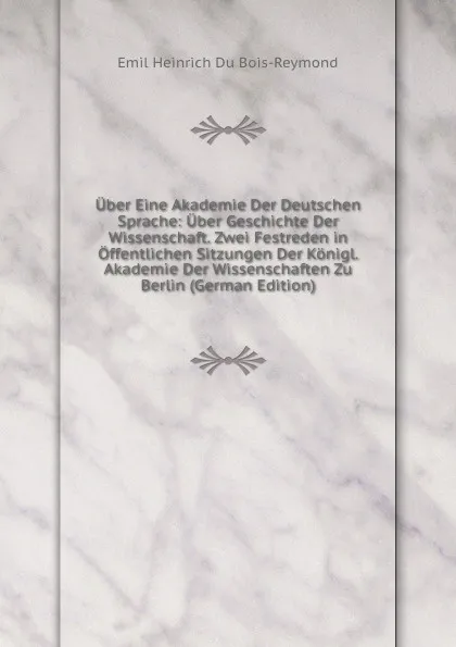 Обложка книги Uber Eine Akademie Der Deutschen Sprache: Uber Geschichte Der Wissenschaft. Zwei Festreden in Offentlichen Sitzungen Der Konigl. Akademie Der Wissenschaften Zu Berlin (German Edition), Emil Heinrich Du Bois-Reymond