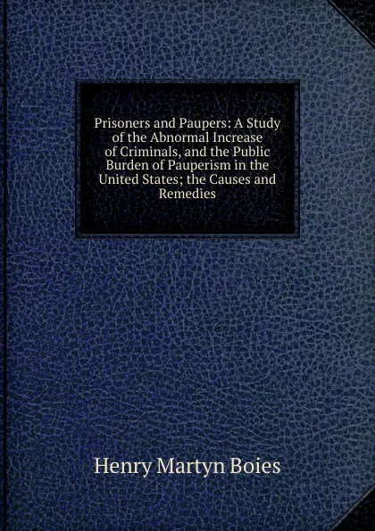 Обложка книги Prisoners and Paupers: A Study of the Abnormal Increase of Criminals, and the Public Burden of Pauperism in the United States; the Causes and Remedies, Henry Martyn Boies