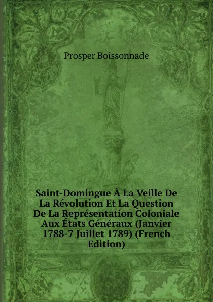 Обложка книги Saint-Domingue A La Veille De La Revolution Et La Question De La Representation Coloniale Aux Etats Generaux (Janvier 1788-7 Juillet 1789) (French Edition), Prosper Boissonnade