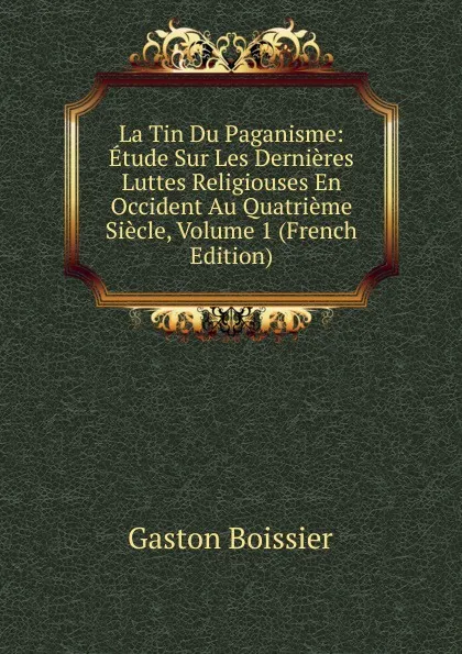 Обложка книги La Tin Du Paganisme: Etude Sur Les Dernieres Luttes Religiouses En Occident Au Quatrieme Siecle, Volume 1 (French Edition), Gaston Boissier