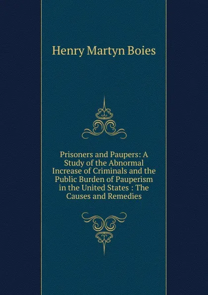 Обложка книги Prisoners and Paupers: A Study of the Abnormal Increase of Criminals and the Public Burden of Pauperism in the United States : The Causes and Remedies, Henry Martyn Boies