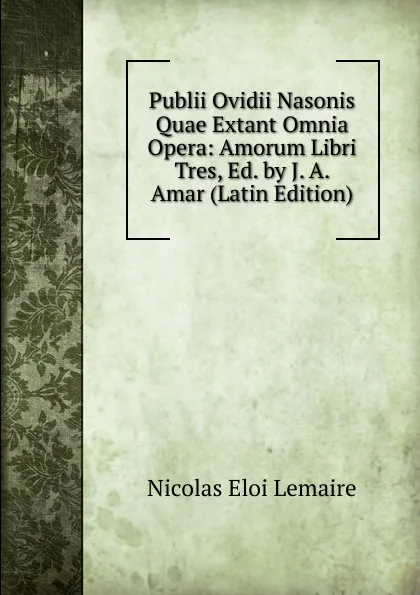 Обложка книги Publii Ovidii Nasonis Quae Extant Omnia Opera: Amorum Libri Tres, Ed. by J. A. Amar (Latin Edition), Nicolas Eloi Lemaire