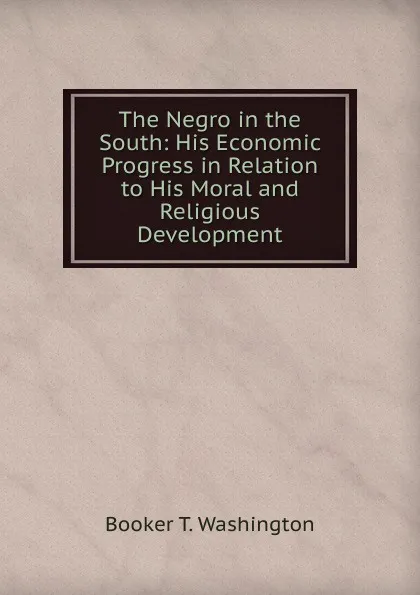 Обложка книги The Negro in the South: His Economic Progress in Relation to His Moral and Religious Development, Booker T. Washington