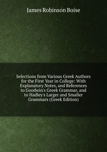 Обложка книги Selections from Various Greek Authors for the First Year in College: With Explanatory Notes, and References to Goodwin.s Greek Grammar, and to Hadley.s Larger and Smaller Grammars (Greek Edition), James Robinson Boise