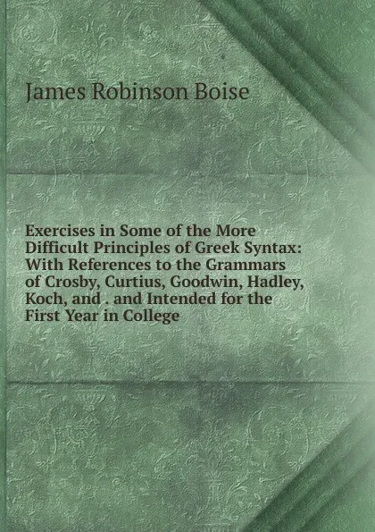 Обложка книги Exercises in Some of the More Difficult Principles of Greek Syntax: With References to the Grammars of Crosby, Curtius, Goodwin, Hadley, Koch, and . and Intended for the First Year in College, James Robinson Boise