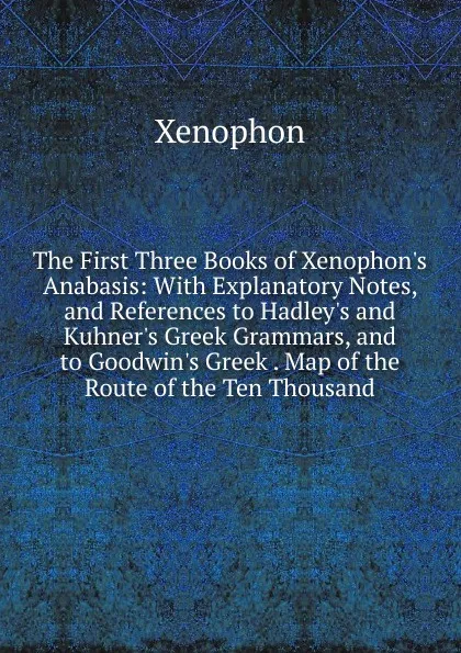 Обложка книги The First Three Books of Xenophon.s Anabasis: With Explanatory Notes, and References to Hadley.s and Kuhner.s Greek Grammars, and to Goodwin.s Greek . Map of the Route of the Ten Thousand, Xenophon